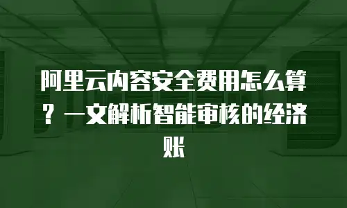 阿里云内容安全费用怎么算？一文解析智能审核的经济账
