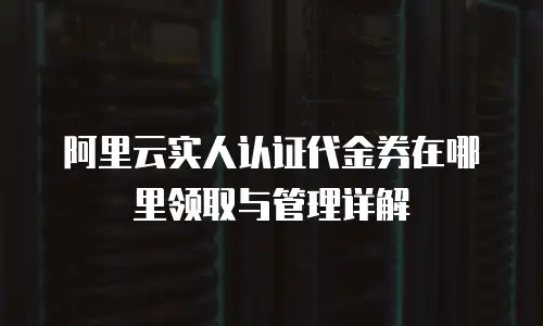阿里云实人认证代金券在哪里领取与管理详解