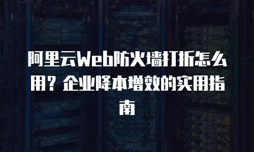 阿里云Web防火墙打折怎么用？企业降本增效的实用指南