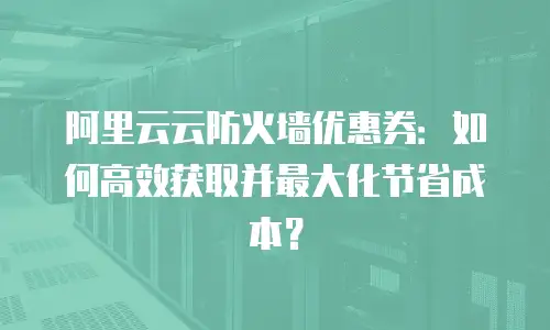 阿里云云防火墙优惠券：如何高效获取并最大化节省成本？