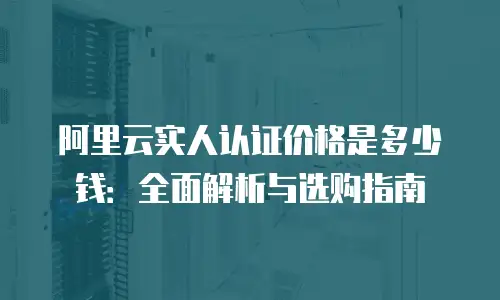 阿里云实人认证价格是多少钱：全面解析与选购指南