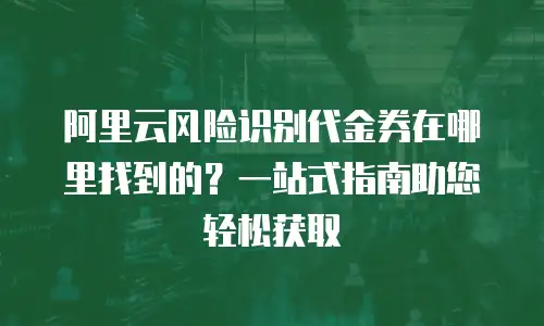 阿里云风险识别代金券在哪里找到的？一站式指南助您轻松获取