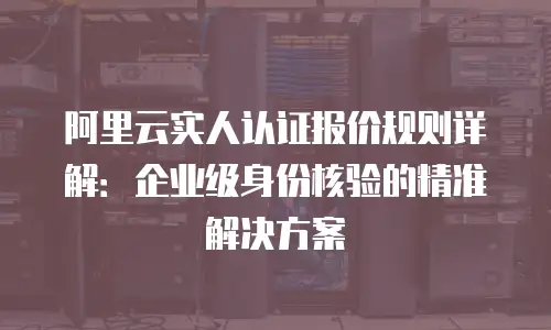 阿里云实人认证报价规则详解：企业级身份核验的精准解决方案