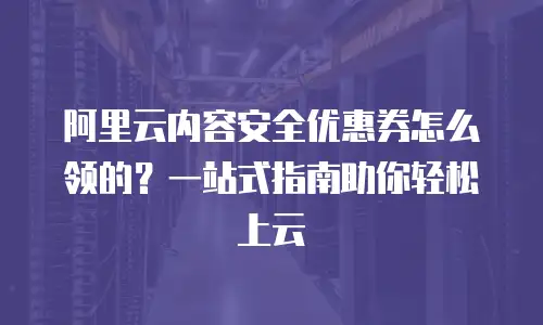 阿里云内容安全优惠券怎么领的？一站式指南助你轻松上云