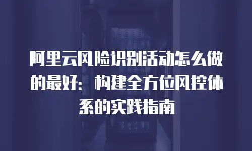 阿里云风险识别活动怎么做的最好：构建全方位风控体系的实践指南