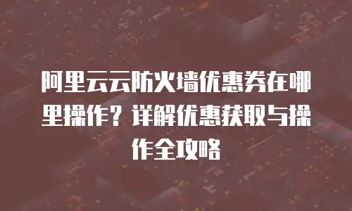 阿里云云防火墙优惠券在哪里操作？详解优惠获取与操作全攻略