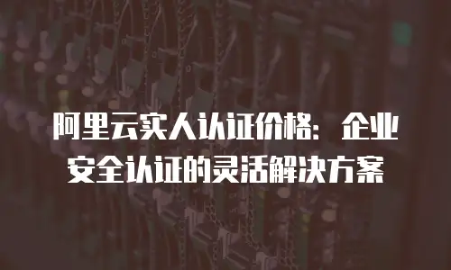 阿里云实人认证价格：企业安全认证的灵活解决方案