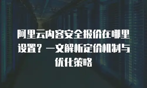 阿里云内容安全报价在哪里设置？一文解析定价机制与优化策略