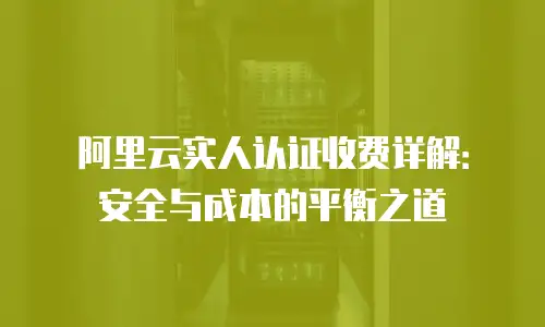 阿里云实人认证收费详解：安全与成本的平衡之道