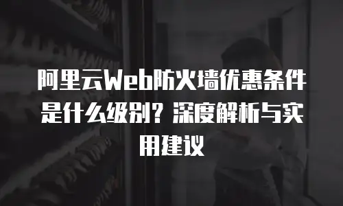 阿里云Web防火墙优惠条件是什么级别？深度解析与实用建议
