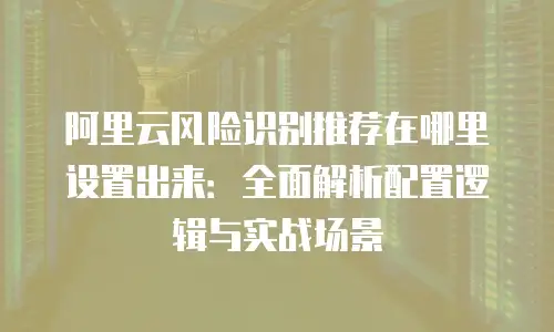 阿里云风险识别推荐在哪里设置出来：全面解析配置逻辑与实战场景