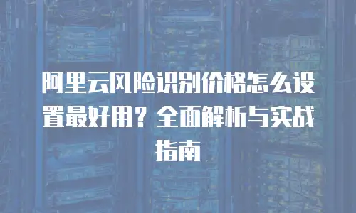 阿里云风险识别价格怎么设置最好用？全面解析与实战指南