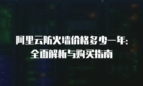 阿里云防火墙价格多少一年：全面解析与购买指南