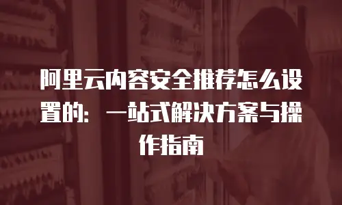 阿里云内容安全推荐怎么设置的：一站式解决方案与操作指南