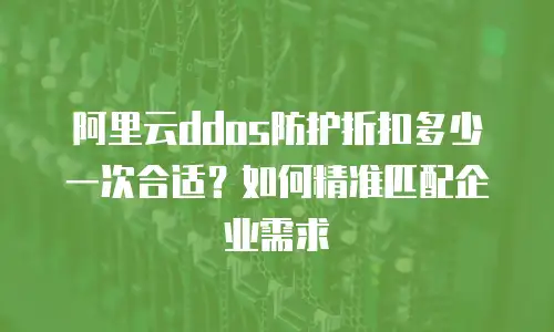 阿里云ddos防护折扣多少一次合适？如何精准匹配企业需求