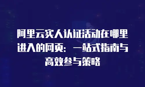 阿里云实人认证活动在哪里进入的网页：一站式指南与高效参与策略