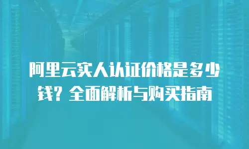 阿里云实人认证价格是多少钱？全面解析与购买指南