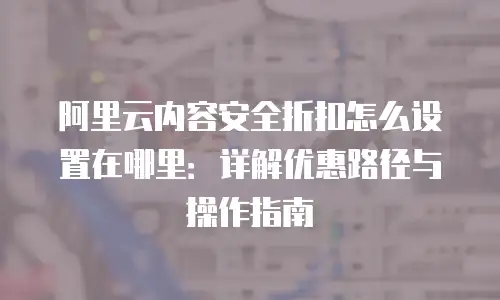 阿里云内容安全折扣怎么设置在哪里：详解优惠路径与操作指南