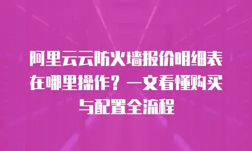 阿里云云防火墙报价明细表在哪里操作？一文看懂购买与配置全流程