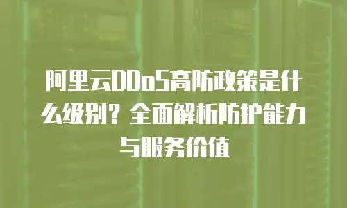 阿里云DDoS高防政策是什么级别？全面解析防护能力与服务价值
