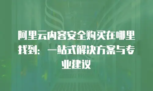 阿里云内容安全购买在哪里找到：一站式解决方案与专业建议