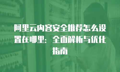 阿里云内容安全推荐怎么设置在哪里：全面解析与优化指南