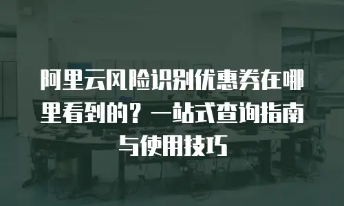 阿里云风险识别优惠券在哪里看到的？一站式查询指南与使用技巧