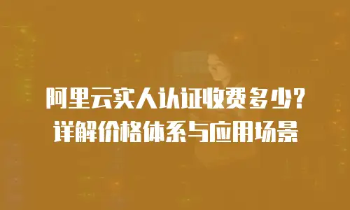 阿里云实人认证收费多少？详解价格体系与应用场景