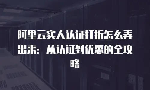 阿里云实人认证打折怎么弄出来：从认证到优惠的全攻略