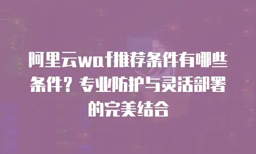 阿里云waf推荐条件有哪些条件？专业防护与灵活部署的完美结合