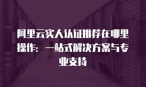 阿里云实人认证推荐在哪里操作：一站式解决方案与专业支持