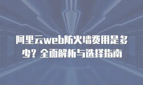 阿里云web防火墙费用是多少？全面解析与选择指南