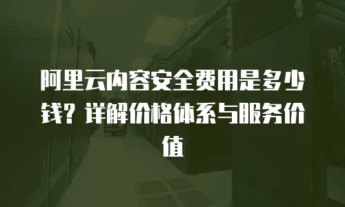 阿里云内容安全费用是多少钱？详解价格体系与服务价值