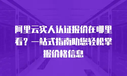 阿里云实人认证报价在哪里看？一站式指南助您轻松掌握价格信息