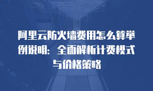 阿里云防火墙费用怎么算举例说明：全面解析计费模式与价格策略