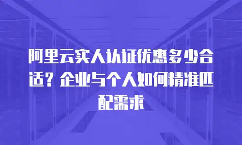 阿里云实人认证优惠多少合适？企业与个人如何精准匹配需求
