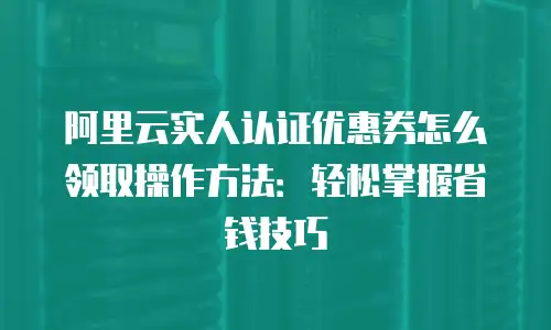 阿里云实人认证优惠券怎么领取操作方法：轻松掌握省钱技巧