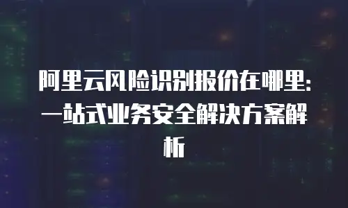 阿里云风险识别报价在哪里：一站式业务安全解决方案解析