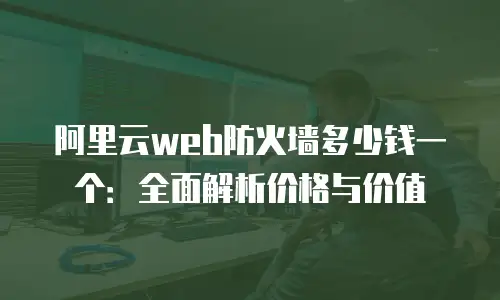 阿里云web防火墙多少钱一个：全面解析价格与价值