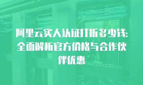 阿里云实人认证打折多少钱：全面解析官方价格与合作伙伴优惠