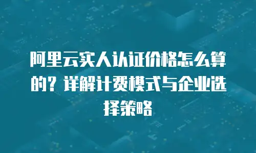 阿里云实人认证价格怎么算的？详解计费模式与企业选择策略