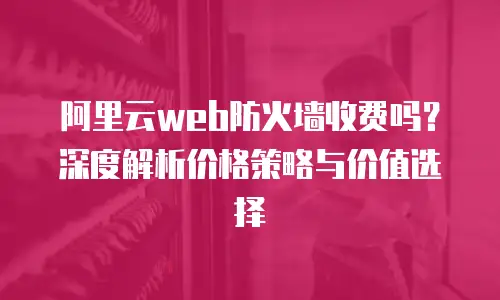 阿里云web防火墙收费吗？深度解析价格策略与价值选择