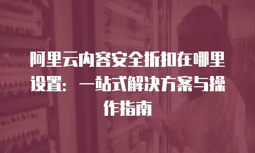 阿里云内容安全折扣在哪里设置：一站式解决方案与操作指南
