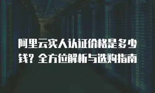 阿里云实人认证价格是多少钱？全方位解析与选购指南