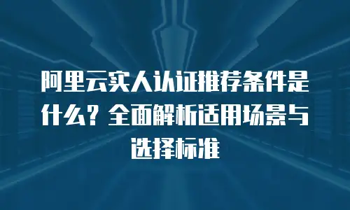 阿里云实人认证推荐条件是什么？全面解析适用场景与选择标准