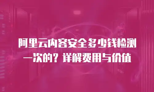 阿里云内容安全多少钱检测一次的？详解费用与价值