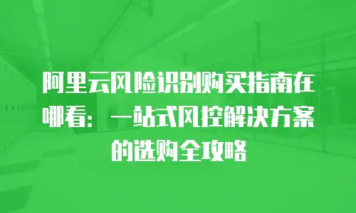 阿里云风险识别购买指南在哪看：一站式风控解决方案的选购全攻略