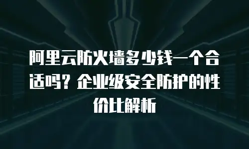 阿里云防火墙多少钱一个合适吗？企业级安全防护的性价比解析