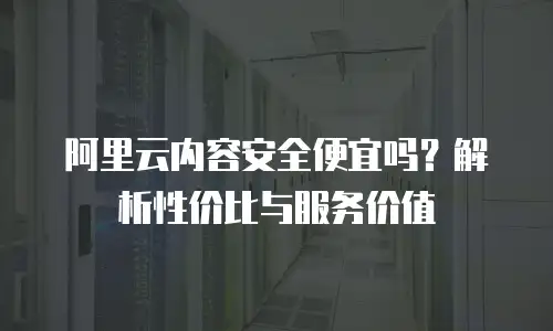 阿里云内容安全便宜吗？解析性价比与服务价值