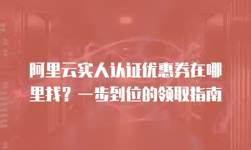 阿里云实人认证优惠券在哪里找？一步到位的领取指南